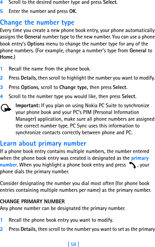 [ 58 ]4Scroll to the desired number type and press Select. 5Enter the number and press OK. Change the number typeEvery time you create a new phone book entry, your phone automatically assigns the General number type to the new number. You can use a phone book entry’s Options menu to change the number type for any of the phone numbers. (For example, change a number’s type from General to Home.)1Recall the name from the phone book.2Press Details, then scroll to highlight the number you want to modify. 3Press Options, scroll to Change type, then press Select.4Scroll to the number type you would like, then press Select.Important: If you plan on using Nokia PC Suite to synchronize your phone book and your PC’s PIM (Personal Information Manager) application, make sure all phone numbers are assigned the correct number type. PC Sync uses this information to synchronize contacts correctly between phone and PC.Learn about primary numberIf a phone book entry contains multiple numbers, the number entered when the phone book entry was created is designated as the primary number. When you highlight a phone book entry and press  , your phone dials the primary number. Consider designating the number you dial most often (for phone book entries containing multiple numbers per name) as the primary number.CHANGE PRIMARY NUMBERAny phone number can be designated the primary number. 1Recall the phone book entry you want to modify. 2Press Details, then scroll to the number you want to set as the primary 