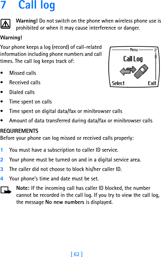 [ 62 ]7 Call logWarning! Do not switch on the phone when wireless phone use is prohibited or when it may cause interference or danger.Warning!  Your phone keeps a log (record) of call-related information including phone numbers and call times. The call log keeps track of:• Missed calls• Received calls• Dialed calls• Time spent on calls• Time spent on digital data/fax or minibrowser calls• Amount of data transferred during data/fax or minibrowser callsREQUIREMENTSBefore your phone can log missed or received calls properly:1You must have a subscription to caller ID service.2Your phone must be turned on and in a digital service area.3The caller did not choose to block his/her caller ID.4Your phone’s time and date must be set.Note: If the incoming call has caller ID blocked, the number cannot be recorded in the call log. If you try to view the call log, the message No new numbers is displayed.