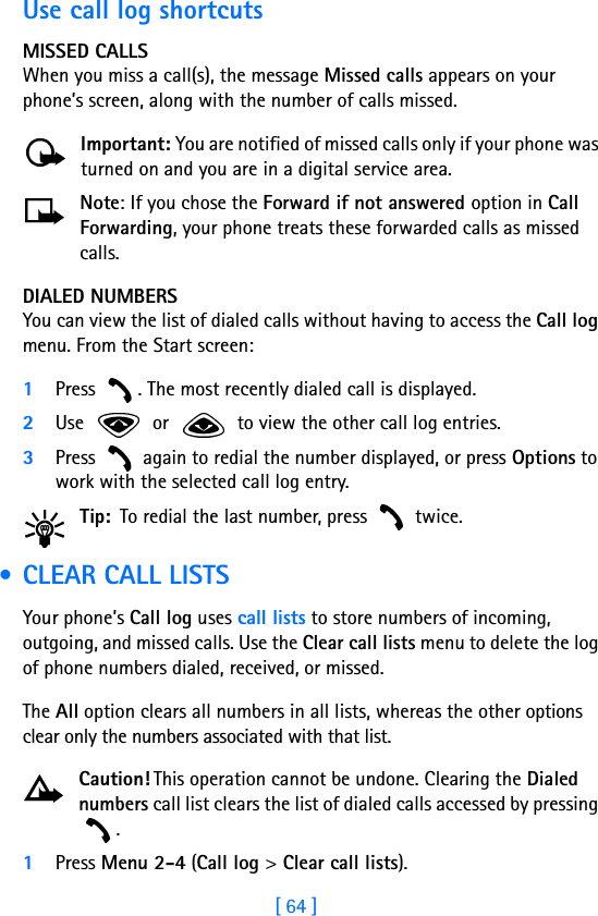 [ 64 ]Use call log shortcutsMISSED CALLSWhen you miss a call(s), the message Missed calls appears on your phone’s screen, along with the number of calls missed.Important: You are notified of missed calls only if your phone was turned on and you are in a digital service area.Note: If you chose the Forward if not answered option in Call Forwarding, your phone treats these forwarded calls as missed calls. DIALED NUMBERSYou can view the list of dialed calls without having to access the Call log menu. From the Start screen:1Press  . The most recently dialed call is displayed.2Use   or   to view the other call log entries.3Press   again to redial the number displayed, or press Options to work with the selected call log entry.Tip: To redial the last number, press   twice. • CLEAR CALL LISTSYour phone’s Call log uses call lists to store numbers of incoming, outgoing, and missed calls. Use the Clear call lists menu to delete the log of phone numbers dialed, received, or missed. The All option clears all numbers in all lists, whereas the other options clear only the numbers associated with that list. Caution! This operation cannot be undone. Clearing the Dialed numbers call list clears the list of dialed calls accessed by pressing . 1Press Menu 2-4 (Call log &gt; Clear call lists).