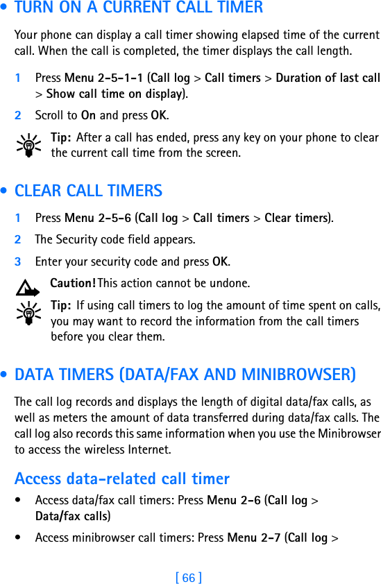 [ 66 ] • TURN ON A CURRENT CALL TIMERYour phone can display a call timer showing elapsed time of the current call. When the call is completed, the timer displays the call length.1Press Menu 2-5-1-1 (Call log &gt; Call timers &gt; Duration of last call &gt; Show call time on display).2Scroll to On and press OK. Tip: After a call has ended, press any key on your phone to clear the current call time from the screen. • CLEAR CALL TIMERS1Press Menu 2-5-6 (Call log &gt; Call timers &gt; Clear timers). 2The Security code field appears.3Enter your security code and press OK.Caution! This action cannot be undone. Tip: If using call timers to log the amount of time spent on calls, you may want to record the information from the call timers before you clear them. • DATA TIMERS (DATA/FAX AND MINIBROWSER)The call log records and displays the length of digital data/fax calls, as well as meters the amount of data transferred during data/fax calls. The call log also records this same information when you use the Minibrowser to access the wireless Internet.Access data-related call timer• Access data/fax call timers: Press Menu 2-6 (Call log &gt; Data/fax calls)• Access minibrowser call timers: Press Menu 2-7 (Call log &gt; 