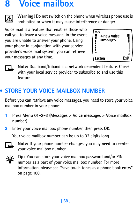 [ 68 ]8 Voice mailboxWarning! Do not switch on the phone when wireless phone use is prohibited or when it may cause interference or danger.Voice mail is a feature that enables those who call you to leave a voice message, in the event you are unable to answer your phone. Using your phone in conjunction with your service provider’s voice mail system, you can retrieve your messages at any time.Note: Dualband/triband is a network dependent feature. Check with your local service provider to subscribe to and use this feature. • STORE YOUR VOICE MAILBOX NUMBERBefore you can retrieve any voice messages, you need to store your voice mailbox number in your phone:1Press Menu 01-2-3 (Messages &gt; Voice messages &gt; Voice mailbox number).2Enter your voice mailbox phone number, then press OK.Your voice mailbox number can be up to 32 digits long. Note: If your phone number changes, you may need to reenter your voice mailbox number.Tip: You can store your voice mailbox password and/or PIN number as a part of your voice mailbox number. For more information, please see “Save touch tones as a phone book entry” on page 108.