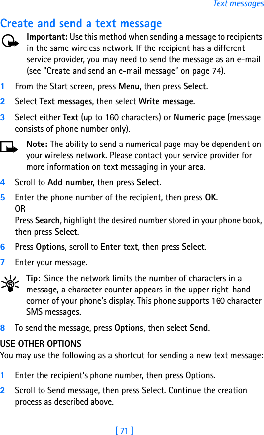 [ 71 ]Text messagesCreate and send a text messageImportant: Use this method when sending a message to recipients in the same wireless network. If the recipient has a different service provider, you may need to send the message as an e-mail (see “Create and send an e-mail message” on page 74).1From the Start screen, press Menu, then press Select.2Select Text messages, then select Write message.3Select either Text (up to 160 characters) or Numeric page (message consists of phone number only).Note: The ability to send a numerical page may be dependent on your wireless network. Please contact your service provider for more information on text messaging in your area.4Scroll to Add number, then press Select.5Enter the phone number of the recipient, then press OK. ORPress Search, highlight the desired number stored in your phone book, then press Select.6Press Options, scroll to Enter text, then press Select.7Enter your message.Tip: Since the network limits the number of characters in a message, a character counter appears in the upper right-hand corner of your phone’s display. This phone supports 160 character SMS messages.8To send the message, press Options, then select Send. USE OTHER OPTIONSYou may use the following as a shortcut for sending a new text message:1Enter the recipient’s phone number, then press Options.2Scroll to Send message, then press Select. Continue the creation process as described above.