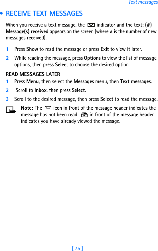 [ 75 ]Text messages • RECEIVE TEXT MESSAGESWhen you receive a text message, the  indicator and the text: (#) Message(s) received appears on the screen (where # is the number of new messages received).1Press Show to read the message or press Exit to view it later.2While reading the message, press Options to view the list of message options, then press Select to choose the desired option.READ MESSAGES LATER1Press Menu, then select the Messages menu, then Text messages.2 Scroll to Inbox, then press Select. 3Scroll to the desired message, then press Select to read the message.Note: The   icon in front of the message header indicates the message has not been read.   in front of the message header indicates you have already viewed the message.