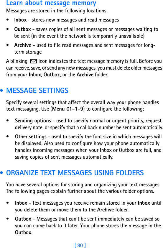 [ 80 ]Learn about message memoryMessages are stored in the following locations:•Inbox - stores new messages and read messages•Outbox - saves copies of all sent messages or messages waiting to be sent (in the event the network is temporarily unavailable)•Archive - used to file read messages and sent messages for long-term storageA blinking   icon indicates the text message memory is full. Before you can receive, save, or send any new messages, you must delete older messages from your Inbox, Outbox, or the Archive folder. • MESSAGE SETTINGSSpecify several settings that affect the overall way your phone handles text messaging. Use (Menu 01-1-9) to configure the following:•Sending options - used to specify normal or urgent priority, request delivery note, or specify that a callback number be sent automatically.•Other settings - used to specify the font size in which messages will be displayed. Also used to configure how your phone automatically handles incoming messages when your Inbox or Outbox are full, and saving copies of sent messages automatically. • ORGANIZE TEXT MESSAGES USING FOLDERSYou have several options for storing and organizing your text messages. The following pages explain further about the various folder options.•Inbox - Text messages you receive remain stored in your Inbox until you delete them or move them to the Archive folder.•Outbox - Messages that can’t be sent immediately can be saved so you can come back to it later. Your phone stores the message in the Outbox. 