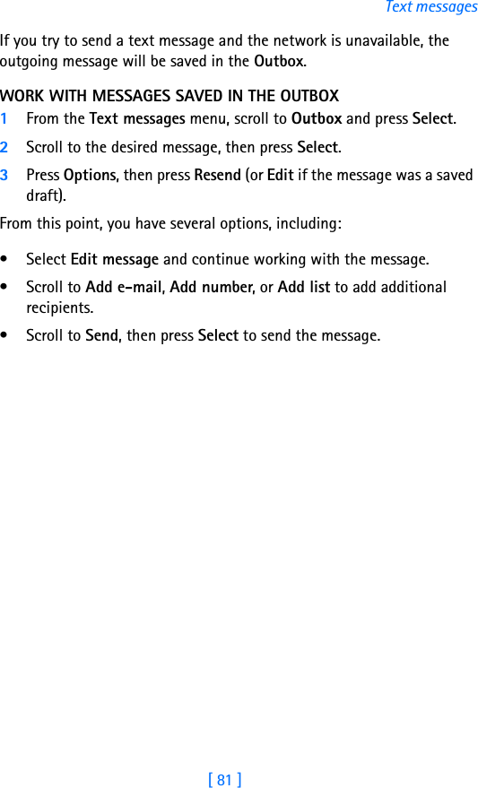 [ 81 ]Text messagesIf you try to send a text message and the network is unavailable, the outgoing message will be saved in the Outbox.WORK WITH MESSAGES SAVED IN THE OUTBOX1From the Text messages menu, scroll to Outbox and press Select.2Scroll to the desired message, then press Select.3Press Options, then press Resend (or Edit if the message was a saved draft).From this point, you have several options, including:• Select Edit message and continue working with the message.• Scroll to Add e-mail, Add number, or Add list to add additional recipients.• Scroll to Send, then press Select to send the message.