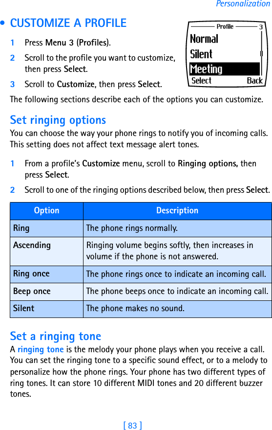 [ 83 ]Personalization • CUSTOMIZE A PROFILE1Press Menu 3 (Profiles).2Scroll to the profile you want to customize, then press Select.3Scroll to Customize, then press Select.The following sections describe each of the options you can customize.Set ringing optionsYou can choose the way your phone rings to notify you of incoming calls. This setting does not affect text message alert tones. 1From a profile’s Customize menu, scroll to Ringing options, then press Select. 2Scroll to one of the ringing options described below, then press Select.Set a ringing toneA ringing tone is the melody your phone plays when you receive a call. You can set the ringing tone to a specific sound effect, or to a melody to personalize how the phone rings. Your phone has two different types of ring tones. It can store 10 different MIDI tones and 20 different buzzer tones. Option DescriptionRing The phone rings normally.Ascending Ringing volume begins softly, then increases in volume if the phone is not answered.Ring once The phone rings once to indicate an incoming call.Beep once The phone beeps once to indicate an incoming call.Silent The phone makes no sound.