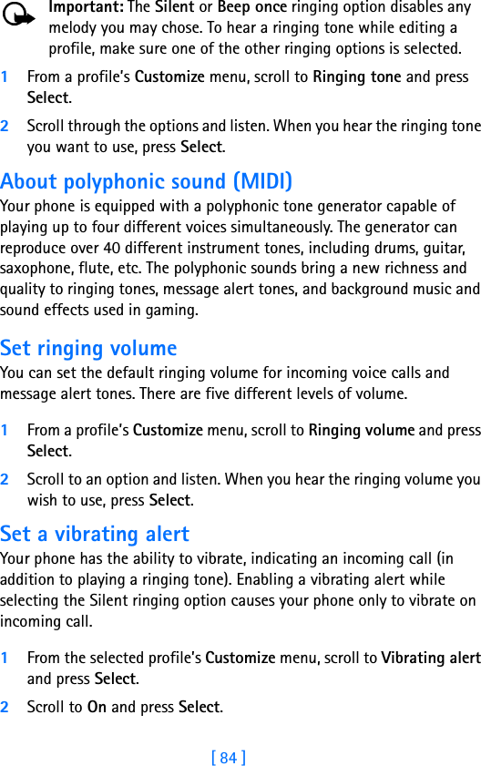 [ 84 ]Important: The Silent or Beep once ringing option disables any melody you may chose. To hear a ringing tone while editing a profile, make sure one of the other ringing options is selected.1From a profile’s Customize menu, scroll to Ringing tone and press Select. 2Scroll through the options and listen. When you hear the ringing tone you want to use, press Select.About polyphonic sound (MIDI)Your phone is equipped with a polyphonic tone generator capable of playing up to four different voices simultaneously. The generator can reproduce over 40 different instrument tones, including drums, guitar, saxophone, flute, etc. The polyphonic sounds bring a new richness and quality to ringing tones, message alert tones, and background music and sound effects used in gaming. Set ringing volumeYou can set the default ringing volume for incoming voice calls and message alert tones. There are five different levels of volume.1From a profile’s Customize menu, scroll to Ringing volume and press Select. 2Scroll to an option and listen. When you hear the ringing volume you wish to use, press Select.Set a vibrating alert Your phone has the ability to vibrate, indicating an incoming call (in addition to playing a ringing tone). Enabling a vibrating alert while selecting the Silent ringing option causes your phone only to vibrate on incoming call.1From the selected profile’s Customize menu, scroll to Vibrating alert and press Select. 2Scroll to On and press Select. 