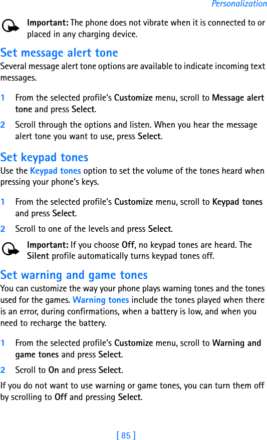 [ 85 ]PersonalizationImportant: The phone does not vibrate when it is connected to or placed in any charging device.Set message alert toneSeveral message alert tone options are available to indicate incoming text messages.1From the selected profile’s Customize menu, scroll to Message alert tone and press Select. 2Scroll through the options and listen. When you hear the message alert tone you want to use, press Select.Set keypad tonesUse the Keypad tones option to set the volume of the tones heard when pressing your phone’s keys.1From the selected profile’s Customize menu, scroll to Keypad tones and press Select. 2Scroll to one of the levels and press Select.Important: If you choose Off, no keypad tones are heard. The Silent profile automatically turns keypad tones off.Set warning and game tones You can customize the way your phone plays warning tones and the tones used for the games. Warning tones include the tones played when there is an error, during confirmations, when a battery is low, and when you need to recharge the battery.1From the selected profile’s Customize menu, scroll to Warning and game tones and press Select. 2Scroll to On and press Select.If you do not want to use warning or game tones, you can turn them off by scrolling to Off and pressing Select.