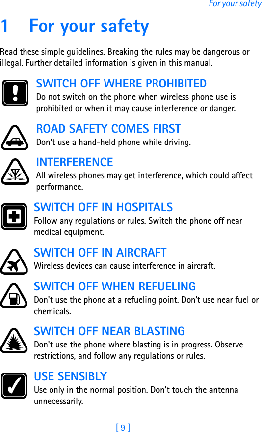 [ 9 ]For your safety1 For your safetyRead these simple guidelines. Breaking the rules may be dangerous or illegal. Further detailed information is given in this manual.SWITCH OFF WHERE PROHIBITEDDo not switch on the phone when wireless phone use is prohibited or when it may cause interference or danger.ROAD SAFETY COMES FIRSTDon&apos;t use a hand-held phone while driving.INTERFERENCEAll wireless phones may get interference, which could affect performance.SWITCH OFF IN HOSPITALSFollow any regulations or rules. Switch the phone off near medical equipment.SWITCH OFF IN AIRCRAFTWireless devices can cause interference in aircraft. SWITCH OFF WHEN REFUELINGDon&apos;t use the phone at a refueling point. Don&apos;t use near fuel or chemicals.SWITCH OFF NEAR BLASTINGDon&apos;t use the phone where blasting is in progress. Observe restrictions, and follow any regulations or rules.USE SENSIBLYUse only in the normal position. Don&apos;t touch the antenna unnecessarily.