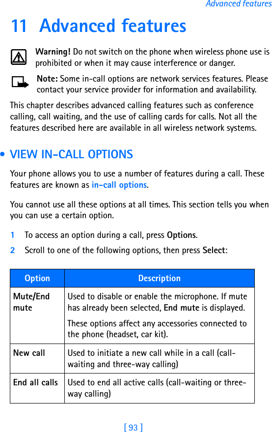 [ 93 ]Advanced features11 Advanced featuresWarning! Do not switch on the phone when wireless phone use is prohibited or when it may cause interference or danger.Note: Some in-call options are network services features. Please contact your service provider for information and availability.This chapter describes advanced calling features such as conference calling, call waiting, and the use of calling cards for calls. Not all the features described here are available in all wireless network systems.  • VIEW IN-CALL OPTIONSYour phone allows you to use a number of features during a call. These features are known as in-call options.You cannot use all these options at all times. This section tells you when you can use a certain option.1To access an option during a call, press Options. 2Scroll to one of the following options, then press Select:Option DescriptionMute/End muteUsed to disable or enable the microphone. If mute has already been selected, End mute is displayed. These options affect any accessories connected to the phone (headset, car kit).New call Used to initiate a new call while in a call (call-waiting and three-way calling)End all calls Used to end all active calls (call-waiting or three-way calling)