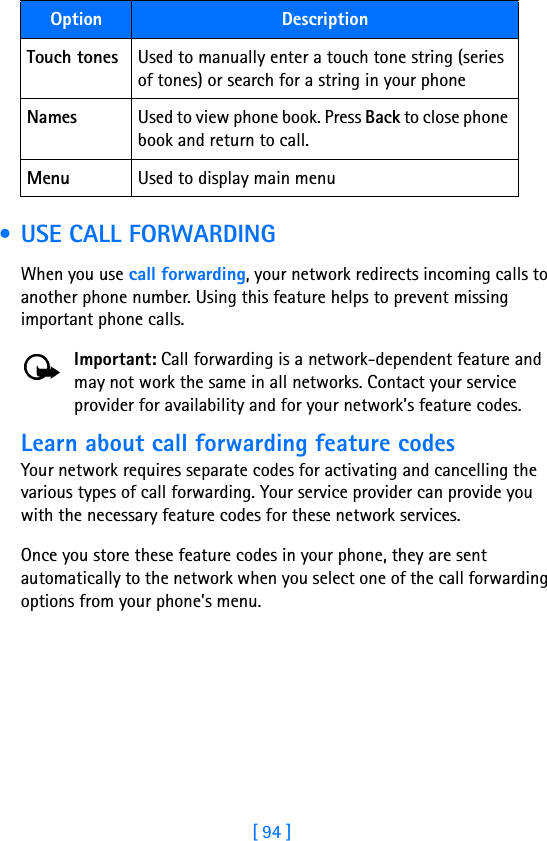 [ 94 ] • USE CALL FORWARDINGWhen you use call forwarding, your network redirects incoming calls to another phone number. Using this feature helps to prevent missing important phone calls.Important: Call forwarding is a network-dependent feature and may not work the same in all networks. Contact your service provider for availability and for your network’s feature codes.Learn about call forwarding feature codesYour network requires separate codes for activating and cancelling the various types of call forwarding. Your service provider can provide you with the necessary feature codes for these network services.Once you store these feature codes in your phone, they are sent automatically to the network when you select one of the call forwarding options from your phone’s menu.Touch tones Used to manually enter a touch tone string (series of tones) or search for a string in your phoneNames Used to view phone book. Press Back to close phone book and return to call.Menu Used to display main menuOption Description