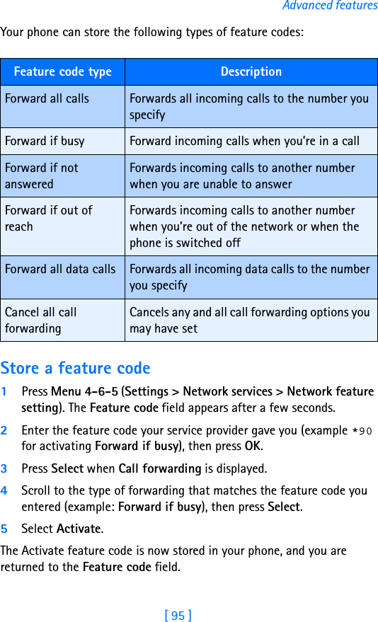 [ 95 ]Advanced featuresYour phone can store the following types of feature codes: Store a feature code1Press Menu 4-6-5 (Settings &gt; Network services &gt; Network feature setting). The Feature code field appears after a few seconds.2Enter the feature code your service provider gave you (example *90 for activating Forward if busy), then press OK. 3Press Select when Call forwarding is displayed.4Scroll to the type of forwarding that matches the feature code you entered (example: Forward if busy), then press Select.5Select Activate.The Activate feature code is now stored in your phone, and you are returned to the Feature code field.Feature code type DescriptionForward all calls Forwards all incoming calls to the number you specifyForward if busy Forward incoming calls when you’re in a callForward if not answeredForwards incoming calls to another number when you are unable to answerForward if out of reachForwards incoming calls to another number when you’re out of the network or when the phone is switched offForward all data calls Forwards all incoming data calls to the number you specifyCancel all call forwardingCancels any and all call forwarding options you may have set