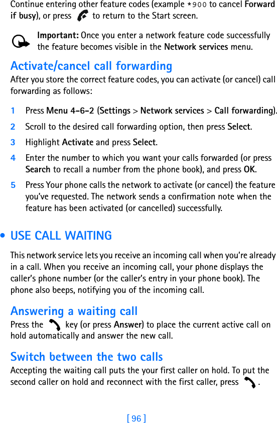 [ 96 ]Continue entering other feature codes (example *900 to cancel Forward if busy), or press   to return to the Start screen.Important: Once you enter a network feature code successfully the feature becomes visible in the Network services menu. Activate/cancel call forwardingAfter you store the correct feature codes, you can activate (or cancel) call forwarding as follows:1Press Menu 4-6-2 (Settings &gt; Network services &gt; Call forwarding).2Scroll to the desired call forwarding option, then press Select.3Highlight Activate and press Select.4Enter the number to which you want your calls forwarded (or press Search to recall a number from the phone book), and press OK.5Press Your phone calls the network to activate (or cancel) the feature you’ve requested. The network sends a confirmation note when the feature has been activated (or cancelled) successfully.  • USE CALL WAITINGThis network service lets you receive an incoming call when you’re already in a call. When you receive an incoming call, your phone displays the caller’s phone number (or the caller’s entry in your phone book). The phone also beeps, notifying you of the incoming call. Answering a waiting callPress the   key (or press Answer) to place the current active call on hold automatically and answer the new call.Switch between the two callsAccepting the waiting call puts the your first caller on hold. To put the second caller on hold and reconnect with the first caller, press  .