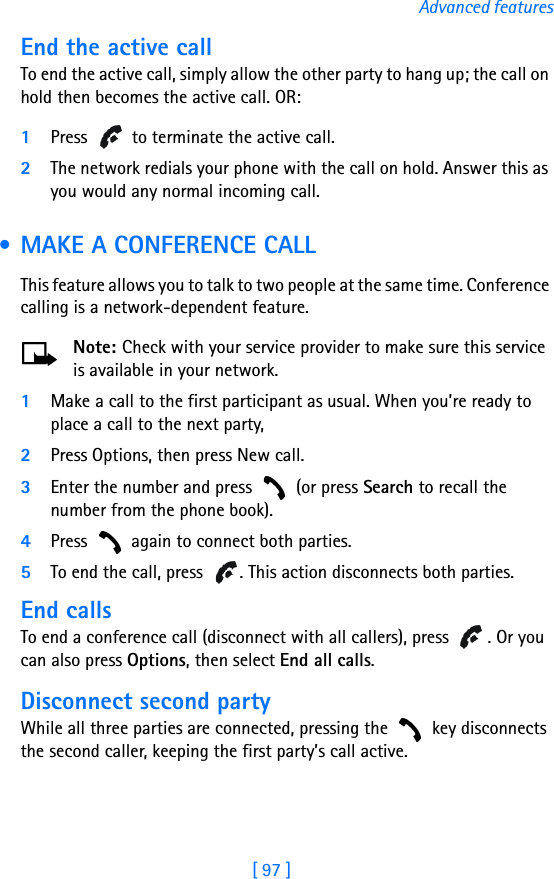 [ 97 ]Advanced featuresEnd the active callTo end the active call, simply allow the other party to hang up; the call on hold then becomes the active call. OR:1Press   to terminate the active call.2The network redials your phone with the call on hold. Answer this as you would any normal incoming call. • MAKE A CONFERENCE CALLThis feature allows you to talk to two people at the same time. Conference calling is a network-dependent feature.Note: Check with your service provider to make sure this service is available in your network.1Make a call to the first participant as usual. When you’re ready to place a call to the next party, 2Press Options, then press New call. 3Enter the number and press   (or press Search to recall the number from the phone book).4Press   again to connect both parties.5To end the call, press  . This action disconnects both parties. End callsTo end a conference call (disconnect with all callers), press  . Or you can also press Options, then select End all calls.Disconnect second partyWhile all three parties are connected, pressing the   key disconnects the second caller, keeping the first party’s call active.