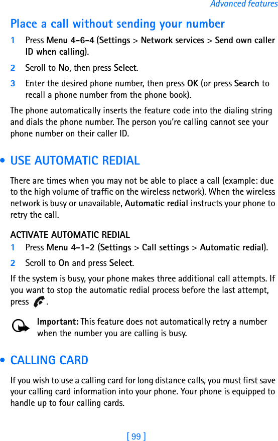 [ 99 ]Advanced featuresPlace a call without sending your number1Press Menu 4-6-4 (Settings &gt; Network services &gt; Send own caller ID when calling). 2Scroll to No, then press Select.3Enter the desired phone number, then press OK (or press Search to recall a phone number from the phone book).The phone automatically inserts the feature code into the dialing string and dials the phone number. The person you’re calling cannot see your phone number on their caller ID. • USE AUTOMATIC REDIALThere are times when you may not be able to place a call (example: due to the high volume of traffic on the wireless network). When the wireless network is busy or unavailable, Automatic redial instructs your phone to retry the call.ACTIVATE AUTOMATIC REDIAL1Press Menu 4-1-2 (Settings &gt; Call settings &gt; Automatic redial).2Scroll to On and press Select.If the system is busy, your phone makes three additional call attempts. If you want to stop the automatic redial process before the last attempt, press .Important: This feature does not automatically retry a number when the number you are calling is busy. • CALLING CARDIf you wish to use a calling card for long distance calls, you must first save your calling card information into your phone. Your phone is equipped to handle up to four calling cards.