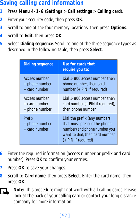 [ 92 ]Saving calling card information1Press Menu 4-1-6 (Settings &gt; Call settings &gt; Calling card).2Enter your security code, then press OK.3Scroll to one of the four memory locations, then press Options.4Scroll to Edit, then press OK.5Select Dialing sequence. Scroll to one of the three sequence types as described in the following table, then press Select.6Enter the required information (access number or prefix and card number). Press OK to confirm your entries.7Press OK to save your changes.8Scroll to Card name, then press Select. Enter the card name, then press OK.Note: This procedure might not work with all calling cards. Please look at the back of your calling card or contact your long distance company for more information.Dialing sequence Use for cards thatrequire you to:Access number+ phone number+ card numberDial 1-800 access number, then phone number, then card number (+ PIN if required)Access number+ card number+ phone numberDial 1-800 access number, then card number (+ PIN if required), then phone numberPrefix+ phone number+ card numberDial the prefix (any numbers that must precede the phone number) and phone number you want to dial, then card number (+ PIN if required)