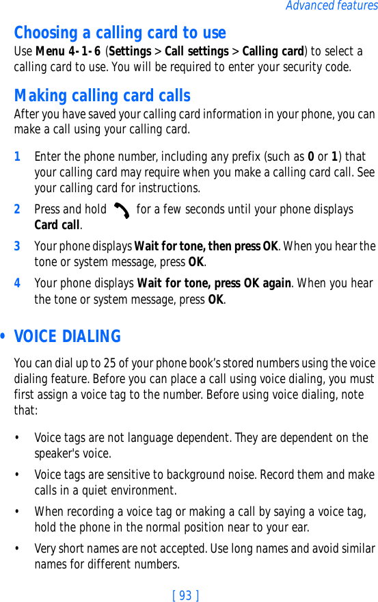 [ 93 ]Advanced featuresChoosing a calling card to useUse Menu 4-1-6 (Settings &gt; Call settings &gt; Calling card) to select a calling card to use. You will be required to enter your security code.Making calling card callsAfter you have saved your calling card information in your phone, you can make a call using your calling card.1Enter the phone number, including any prefix (such as 0 or 1) that your calling card may require when you make a calling card call. See your calling card for instructions.2Press and hold   for a few seconds until your phone displays Card call.3Your phone displays Wait for tone, then press OK. When you hear the tone or system message, press OK.4Your phone displays Wait for tone, press OK again. When you hear the tone or system message, press OK. •VOICE DIALINGYou can dial up to 25 of your phone book’s stored numbers using the voice dialing feature. Before you can place a call using voice dialing, you must first assign a voice tag to the number. Before using voice dialing, note that:• Voice tags are not language dependent. They are dependent on the speaker&apos;s voice.• Voice tags are sensitive to background noise. Record them and make calls in a quiet environment.• When recording a voice tag or making a call by saying a voice tag, hold the phone in the normal position near to your ear.• Very short names are not accepted. Use long names and avoid similar names for different numbers.