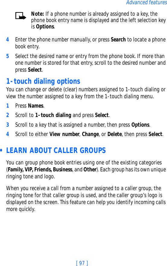 [ 97 ]Advanced featuresNote: If a phone number is already assigned to a key, the phone book entry name is displayed and the left selection key is Options.4Enter the phone number manually, or press Search to locate a phone book entry.5Select the desired name or entry from the phone book. If more than one number is stored for that entry, scroll to the desired number and press Select.1-touch dialing optionsYou can change or delete (clear) numbers assigned to 1-touch dialing or view the number assigned to a key from the 1-touch dialing menu.1Press Names.2Scroll to 1-touch dialing and press Select.3Scroll to a key that is assigned a number, then press Options.4Scroll to either View number, Change, or Delete, then press Select.  • LEARN ABOUT CALLER GROUPSYou can group phone book entries using one of the existing categories (Family, VIP, Friends, Business, and Other). Each group has its own unique ringing tone and logo. When you receive a call from a number assigned to a caller group, the ringing tone for that caller group is used, and the caller group’s logo is displayed on the screen. This feature can help you identify incoming calls more quickly.