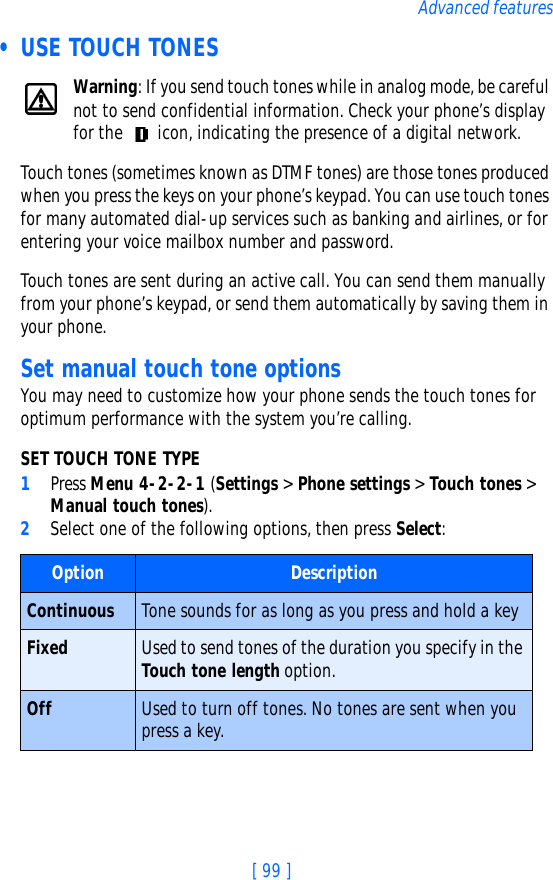 [ 99 ]Advanced features • USE TOUCH TONESWarning: If you send touch tones while in analog mode, be careful not to send confidential information. Check your phone’s display for the   icon, indicating the presence of a digital network.Touch tones (sometimes known as DTMF tones) are those tones produced when you press the keys on your phone’s keypad. You can use touch tones for many automated dial-up services such as banking and airlines, or for entering your voice mailbox number and password. Touch tones are sent during an active call. You can send them manually from your phone’s keypad, or send them automatically by saving them in your phone.Set manual touch tone optionsYou may need to customize how your phone sends the touch tones for optimum performance with the system you’re calling.SET TOUCH TONE TYPE1Press Menu 4-2-2-1 (Settings &gt; Phone settings &gt; Touch tones &gt; Manual touch tones).2Select one of the following options, then press Select:Option DescriptionContinuous Tone sounds for as long as you press and hold a keyFixed Used to send tones of the duration you specify in the Touch tone length option.Off Used to turn off tones. No tones are sent when you press a key.