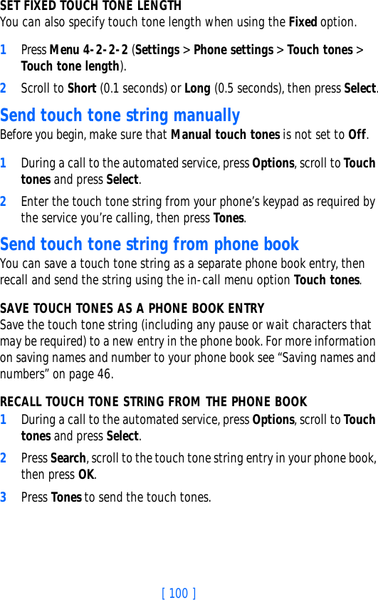 [ 100 ]SET FIXED TOUCH TONE LENGTH You can also specify touch tone length when using the Fixed option.1Press Menu 4-2-2-2 (Settings &gt; Phone settings &gt; Touch tones &gt; Touch tone length).2Scroll to Short (0.1 seconds) or Long (0.5 seconds), then press Select.Send touch tone string manuallyBefore you begin, make sure that Manual touch tones is not set to Off. 1During a call to the automated service, press Options, scroll to Touch tones and press Select.2Enter the touch tone string from your phone’s keypad as required by the service you’re calling, then press Tones.Send touch tone string from phone bookYou can save a touch tone string as a separate phone book entry, then recall and send the string using the in-call menu option Touch tones. SAVE TOUCH TONES AS A PHONE BOOK ENTRYSave the touch tone string (including any pause or wait characters that may be required) to a new entry in the phone book. For more information on saving names and number to your phone book see “Saving names and numbers” on page 46.RECALL TOUCH TONE STRING FROM THE PHONE BOOK1During a call to the automated service, press Options, scroll to Touch tones and press Select.2Press Search, scroll to the touch tone string entry in your phone book, then press OK.3Press Tones to send the touch tones.