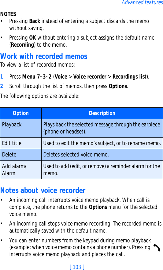[ 103 ]Advanced featuresNOTES• Pressing Back instead of entering a subject discards the memo without saving.• Pressing OK without entering a subject assigns the default name (Recording) to the memo.Work with recorded memosTo view a list of recorded memos:1Press Menu 7-3-2 (Voice &gt; Voice recorder &gt; Recordings list).2Scroll through the list of memos, then press Options.The following options are available:Notes about voice recorder• An incoming call interrupts voice memo playback. When call is complete, the phone returns to the Options menu for the selected voice memo.• An incoming call stops voice memo recording. The recorded memo is automatically saved with the default name.• You can enter numbers from the keypad during memo playback (example: when voice memo contains a phone number). Pressing   interrupts voice memo playback and places the call.Option DescriptionPlayback Plays back the selected message through the earpiece (phone or headset).Edit title Used to edit the memo’s subject, or to rename memo.Delete Deletes selected voice memo.Add alarm/Alarm Used to add (edit, or remove) a reminder alarm for the memo.