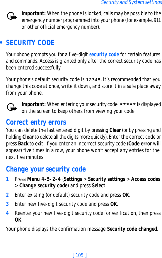 [ 105 ]Security and System settingsImportant: When the phone is locked, calls may be possible to the emergency number programmed into your phone (for example, 911 or other official emergency number).  • SECURITY CODEYour phone prompts you for a five-digit security code for certain features and commands. Access is granted only after the correct security code has been entered successfully.Your phone’s default security code is 12345. It’s recommended that you change this code at once, write it down, and store it in a safe place away from your phone.Important: When entering your security code, ***** is displayed on the screen to keep others from viewing your code.Correct entry errorsYou can delete the last entered digit by pressing Clear (or by pressing and holding Clear to delete all the digits more quickly). Enter the correct code or press Back to exit. If you enter an incorrect security code (Code error will appear) five times in a row, your phone won’t accept any entries for the next five minutes.Change your security code1Press Menu 4-5-2-4 (Settings &gt; Security settings &gt; Access codes &gt; Change security code) and press Select.2Enter existing (or default) security code and press OK.3Enter new five-digit security code and press OK.4Reenter your new five-digit security code for verification, then press OK.Your phone displays the confirmation message Security code changed.