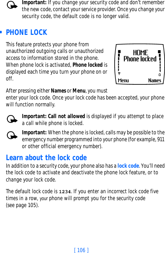 [ 106 ]Important: If you change your security code and don’t remember the new code, contact your service provider. Once you change your security code, the default code is no longer valid. • PHONE LOCKThis feature protects your phone from unauthorized outgoing calls or unauthorized access to information stored in the phone. When phone lock is activated, Phone locked is displayed each time you turn your phone on or off. After pressing either Names or Menu, you must enter your lock code. Once your lock code has been accepted, your phone will function normally.Important: Call not allowed is displayed if you attempt to place a call while phone is locked. Important: When the phone is locked, calls may be possible to the emergency number programmed into your phone (for example, 911 or other official emergency number).Learn about the lock code In addition to a security code, your phone also has a lock code. You’ll need the lock code to activate and deactivate the phone lock feature, or to change your lock code. The default lock code is 1234. If you enter an incorrect lock code five times in a row, your phone will prompt you for the security code(see page 105). 