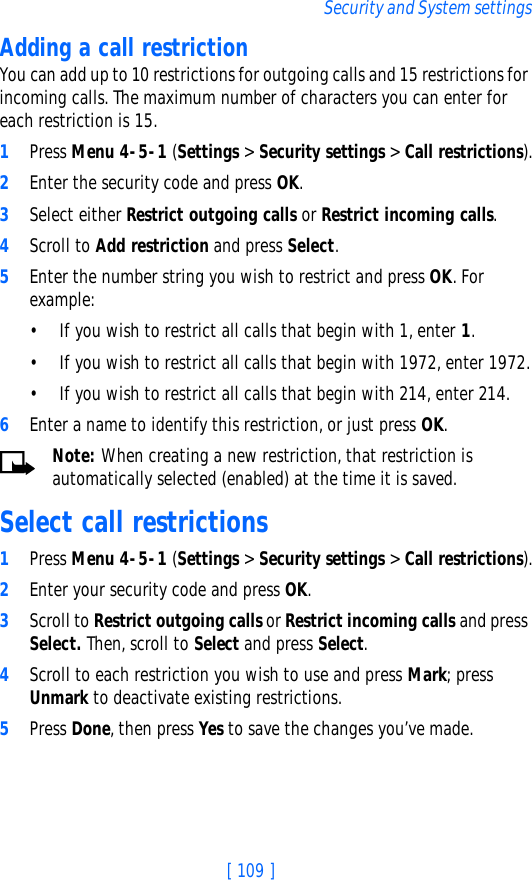 [ 109 ]Security and System settingsAdding a call restrictionYou can add up to 10 restrictions for outgoing calls and 15 restrictions for incoming calls. The maximum number of characters you can enter for each restriction is 15.1Press Menu 4-5-1 (Settings &gt; Security settings &gt; Call restrictions).2Enter the security code and press OK.3Select either Restrict outgoing calls or Restrict incoming calls.4Scroll to Add restriction and press Select.5Enter the number string you wish to restrict and press OK. For example:• If you wish to restrict all calls that begin with 1, enter 1.• If you wish to restrict all calls that begin with 1972, enter 1972.• If you wish to restrict all calls that begin with 214, enter 214.6Enter a name to identify this restriction, or just press OK.Note: When creating a new restriction, that restriction is automatically selected (enabled) at the time it is saved. Select call restrictions1Press Menu 4-5-1 (Settings &gt; Security settings &gt; Call restrictions).2Enter your security code and press OK.3Scroll to Restrict outgoing calls or Restrict incoming calls and press Select. Then, scroll to Select and press Select.4Scroll to each restriction you wish to use and press Mark; press Unmark to deactivate existing restrictions.5Press Done, then press Yes to save the changes you’ve made.