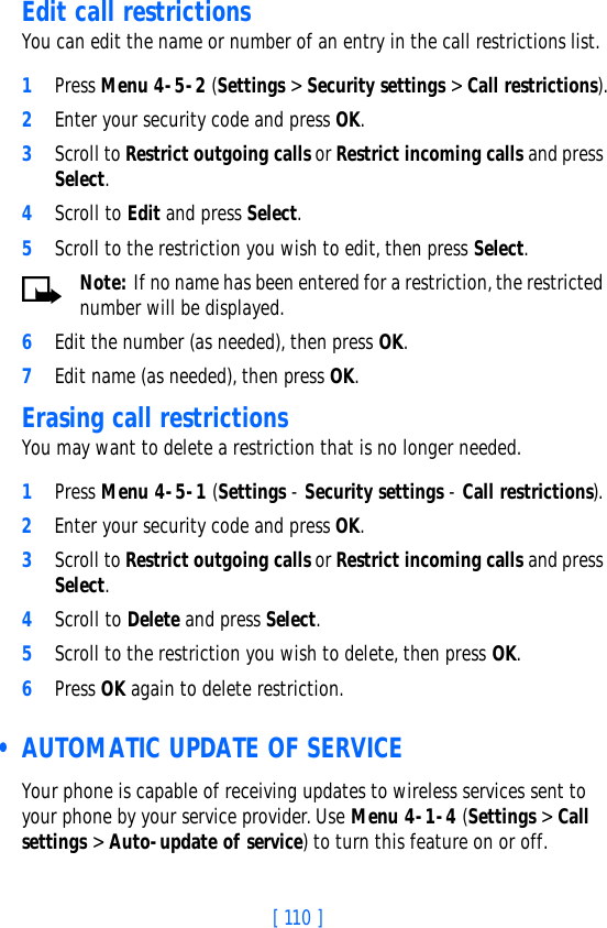 [ 110 ]Edit call restrictionsYou can edit the name or number of an entry in the call restrictions list.1Press Menu 4-5-2 (Settings &gt; Security settings &gt; Call restrictions).2Enter your security code and press OK.3Scroll to Restrict outgoing calls or Restrict incoming calls and press Select.4Scroll to Edit and press Select.5Scroll to the restriction you wish to edit, then press Select.Note: If no name has been entered for a restriction, the restricted number will be displayed.6Edit the number (as needed), then press OK.7Edit name (as needed), then press OK.Erasing call restrictionsYou may want to delete a restriction that is no longer needed.1Press Menu 4-5-1 (Settings - Security settings - Call restrictions).2Enter your security code and press OK.3Scroll to Restrict outgoing calls or Restrict incoming calls and press Select.4Scroll to Delete and press Select.5Scroll to the restriction you wish to delete, then press OK.6Press OK again to delete restriction. • AUTOMATIC UPDATE OF SERVICEYour phone is capable of receiving updates to wireless services sent to your phone by your service provider. Use Menu 4-1-4 (Settings &gt; Call settings &gt; Auto-update of service) to turn this feature on or off.