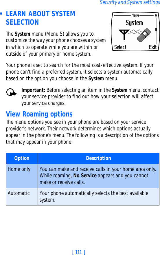 [ 111 ]Security and System settings • LEARN ABOUT SYSTEM SELECTIONThe System menu (Menu 5) allows you to customize the way your phone chooses a system in which to operate while you are within or outside of your primary or home system. Your phone is set to search for the most cost-effective system. If your phone can’t find a preferred system, it selects a system automatically based on the option you choose in the System menu.Important: Before selecting an item in the System menu, contact your service provider to find out how your selection will affect your service charges.View Roaming optionsThe menu options you see in your phone are based on your service provider’s network. Their network determines which options actually appear in the phone’s menu. The following is a description of the options that may appear in your phone:Option DescriptionHome only You can make and receive calls in your home area only. While roaming, No Service appears and you cannot make or receive calls.Automatic Your phone automatically selects the best available system.