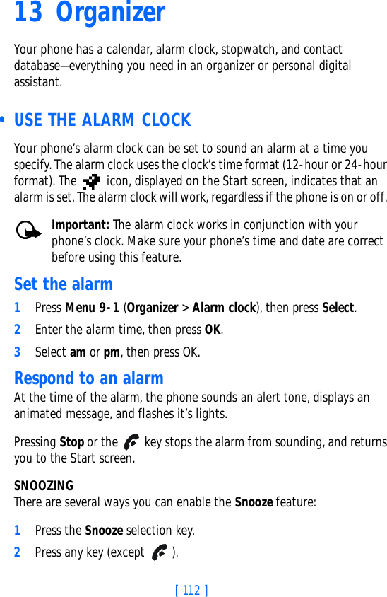 [ 112 ]13 OrganizerYour phone has a calendar, alarm clock, stopwatch, and contact database—everything you need in an organizer or personal digital assistant. • USE THE ALARM CLOCKYour phone’s alarm clock can be set to sound an alarm at a time you specify. The alarm clock uses the clock’s time format (12-hour or 24-hour format). The   icon, displayed on the Start screen, indicates that an alarm is set. The alarm clock will work, regardless if the phone is on or off. Important: The alarm clock works in conjunction with your phone’s clock. Make sure your phone’s time and date are correct before using this feature.Set the alarm1Press Menu 9-1 (Organizer &gt; Alarm clock), then press Select.2Enter the alarm time, then press OK.3Select am or pm, then press OK.Respond to an alarmAt the time of the alarm, the phone sounds an alert tone, displays an animated message, and flashes it’s lights.Pressing Stop or the   key stops the alarm from sounding, and returns you to the Start screen.SNOOZINGThere are several ways you can enable the Snooze feature:1Press the Snooze selection key.2Press any key (except  ).