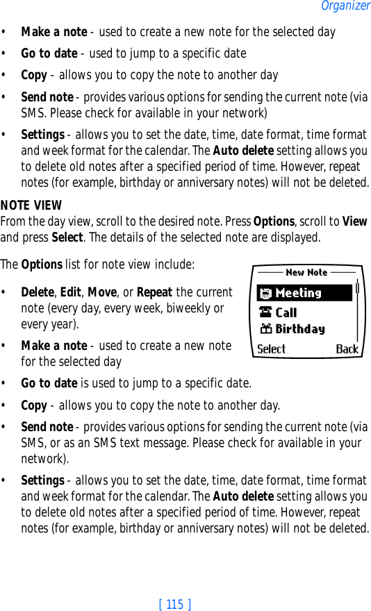 [ 115 ]Organizer•Make a note - used to create a new note for the selected day•Go to date - used to jump to a specific date•Copy - allows you to copy the note to another day•Send note - provides various options for sending the current note (via SMS. Please check for available in your network)•Settings - allows you to set the date, time, date format, time format and week format for the calendar. The Auto delete setting allows you to delete old notes after a specified period of time. However, repeat notes (for example, birthday or anniversary notes) will not be deleted.NOTE VIEWFrom the day view, scroll to the desired note. Press Options, scroll to View and press Select. The details of the selected note are displayed.The Options list for note view include: •Delete, Edit, Move, or Repeat the current note (every day, every week, biweekly or every year). •Make a note - used to create a new note for the selected day•Go to date is used to jump to a specific date. •Copy - allows you to copy the note to another day.•Send note - provides various options for sending the current note (via SMS, or as an SMS text message. Please check for available in your network). •Settings - allows you to set the date, time, date format, time format and week format for the calendar. The Auto delete setting allows you to delete old notes after a specified period of time. However, repeat notes (for example, birthday or anniversary notes) will not be deleted.