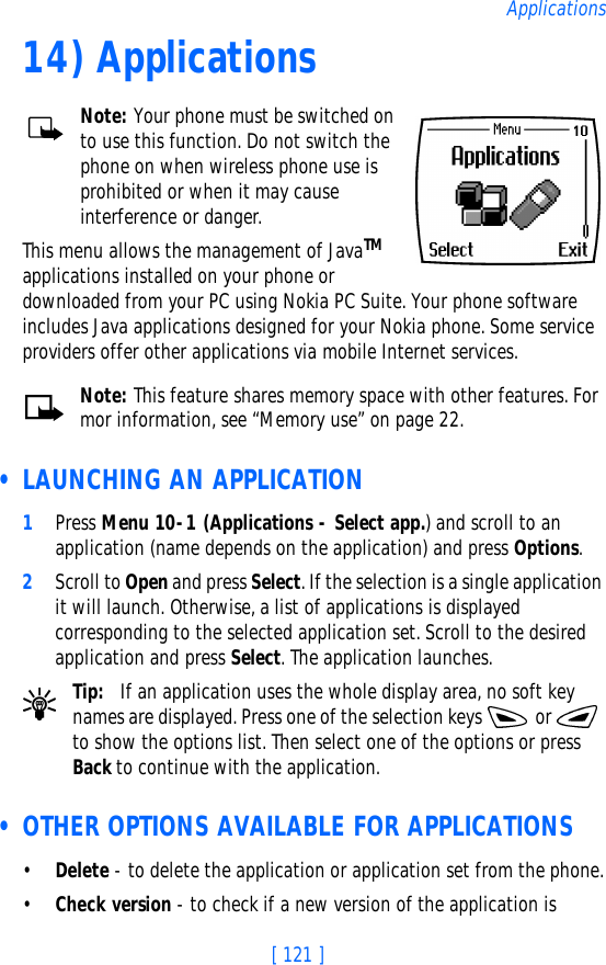 [ 121 ]Applications14) ApplicationsNote: Your phone must be switched on to use this function. Do not switch the phone on when wireless phone use is prohibited or when it may cause interference or danger.This menu allows the management of JavaTM applications installed on your phone or downloaded from your PC using Nokia PC Suite. Your phone software includes Java applications designed for your Nokia phone. Some service providers offer other applications via mobile Internet services. Note: This feature shares memory space with other features. For mor information, see “Memory use” on page 22. • LAUNCHING AN APPLICATION1Press Menu 10-1 (Applications - Select app.) and scroll to an application (name depends on the application) and press Options.2Scroll to Open and press Select. If the selection is a single application it will launch. Otherwise, a list of applications is displayed corresponding to the selected application set. Scroll to the desired application and press Select. The application launches.Tip: If an application uses the whole display area, no soft key names are displayed. Press one of the selection keys   or   to show the options list. Then select one of the options or press Back to continue with the application. • OTHER OPTIONS AVAILABLE FOR APPLICATIONS•Delete - to delete the application or application set from the phone.•Check version - to check if a new version of the application is 