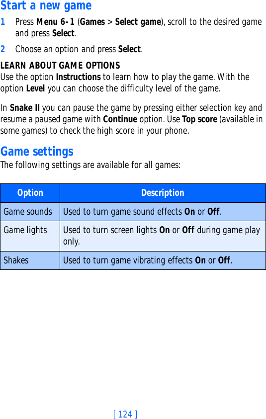 [ 124 ]Start a new game1Press Menu 6-1 (Games &gt; Select game), scroll to the desired game and press Select.2Choose an option and press Select. LEARN ABOUT GAME OPTIONSUse the option Instructions to learn how to play the game. With the option Level you can choose the difficulty level of the game.In Snake II you can pause the game by pressing either selection key and resume a paused game with Continue option. Use Top score (available in some games) to check the high score in your phone.Game settingsThe following settings are available for all games:Option DescriptionGame sounds Used to turn game sound effects On or Off.Game lights Used to turn screen lights On or Off during game play only.Shakes Used to turn game vibrating effects On or Off.