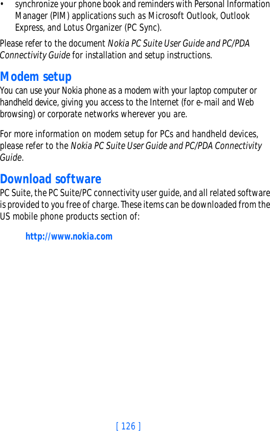[ 126 ]• synchronize your phone book and reminders with Personal Information Manager (PIM) applications such as Microsoft Outlook, Outlook Express, and Lotus Organizer (PC Sync).Please refer to the document Nokia PC Suite User Guide and PC/PDA Connectivity Guide for installation and setup instructions.Modem setupYou can use your Nokia phone as a modem with your laptop computer or handheld device, giving you access to the Internet (for e-mail and Web browsing) or corporate networks wherever you are. For more information on modem setup for PCs and handheld devices, please refer to the Nokia PC Suite User Guide and PC/PDA Connectivity Guide.Download softwarePC Suite, the PC Suite/PC connectivity user guide, and all related software is provided to you free of charge. These items can be downloaded from the US mobile phone products section of: http://www.nokia.com