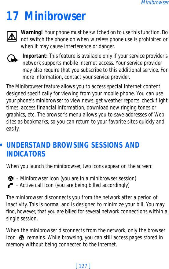 [ 127 ]Minibrowser17 MinibrowserWarning! Your phone must be switched on to use this function. Do not switch the phone on when wireless phone use is prohibited or when it may cause interference or danger.Important: This feature is available only if your service provider’s network supports mobile internet access. Your service provider may also require that you subscribe to this additional service. For more information, contact your service provider.The Minibrowser feature allows you to access special Internet content designed specifically for viewing from your mobile phone. You can use your phone’s minibrowser to view news, get weather reports, check flight times, access financial information, download new ringing tones or graphics, etc. The browser’s menu allows you to save addresses of Web sites as bookmarks, so you can return to your favorite sites quickly and easily. • UNDERSTAND BROWSING SESSIONS AND INDICATORSWhen you launch the minibrowser, two icons appear on the screen: - Minibrowser icon (you are in a minibrowser session) - Active call icon (you are being billed accordingly)The minibrowser disconnects you from the network after a period of inactivity. This is normal and is designed to minimize your bill. You may find, however, that you are billed for several network connections within a single session. When the minibrowser disconnects from the network, only the browser icon   remains. While browsing, you can still access pages stored in memory without being connected to the Internet. 