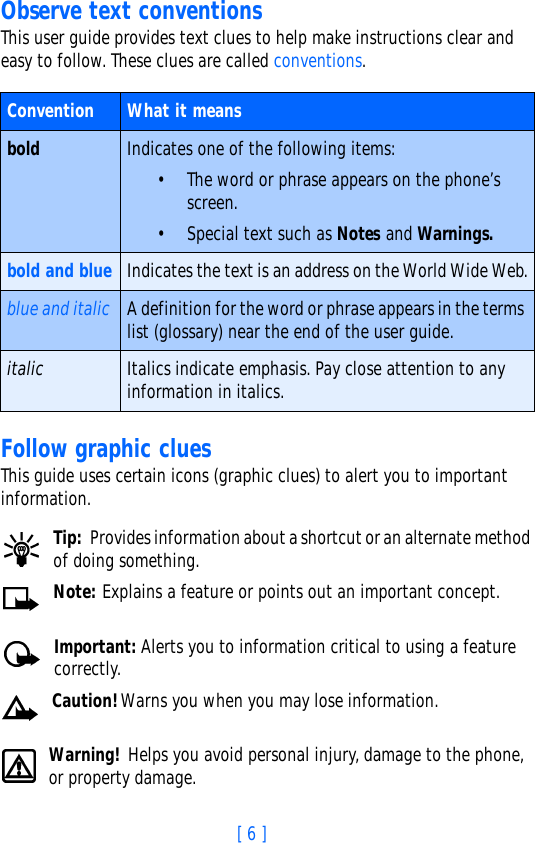 [ 6 ]Observe text conventionsThis user guide provides text clues to help make instructions clear and easy to follow. These clues are called conventions. Follow graphic cluesThis guide uses certain icons (graphic clues) to alert you to important information.Tip: Provides information about a shortcut or an alternate method of doing something.Note: Explains a feature or points out an important concept.Important: Alerts you to information critical to using a feature correctly.Caution!Warns you when you may lose information.Warning! Helps you avoid personal injury, damage to the phone, or property damage.Convention What it meansbold Indicates one of the following items:• The word or phrase appears on the phone’s screen.• Special text such as Notes and Warnings.bold and blue Indicates the text is an address on the World Wide Web.blue and italic A definition for the word or phrase appears in the terms list (glossary) near the end of the user guide.italic Italics indicate emphasis. Pay close attention to any information in italics. 
