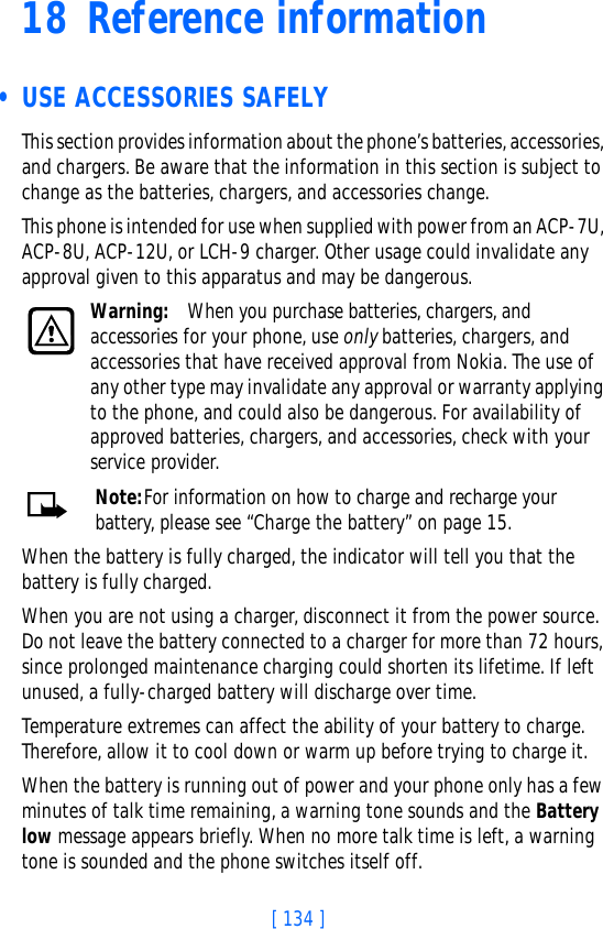 [ 134 ]18 Reference information • USE ACCESSORIES SAFELYThis section provides information about the phone’s batteries, accessories, and chargers. Be aware that the information in this section is subject to change as the batteries, chargers, and accessories change.This phone is intended for use when supplied with power from an ACP-7U, ACP-8U, ACP-12U, or LCH-9 charger. Other usage could invalidate any approval given to this apparatus and may be dangerous.Warning: When you purchase batteries, chargers, and accessories for your phone, use only batteries, chargers, and accessories that have received approval from Nokia. The use of any other type may invalidate any approval or warranty applying to the phone, and could also be dangerous. For availability of approved batteries, chargers, and accessories, check with your service provider.Note:For information on how to charge and recharge your battery, please see “Charge the battery” on page 15.When the battery is fully charged, the indicator will tell you that the battery is fully charged.When you are not using a charger, disconnect it from the power source. Do not leave the battery connected to a charger for more than 72 hours, since prolonged maintenance charging could shorten its lifetime. If left unused, a fully-charged battery will discharge over time.Temperature extremes can affect the ability of your battery to charge. Therefore, allow it to cool down or warm up before trying to charge it.When the battery is running out of power and your phone only has a few minutes of talk time remaining, a warning tone sounds and the Battery low message appears briefly. When no more talk time is left, a warning tone is sounded and the phone switches itself off.