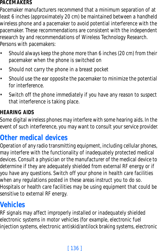 [ 136 ]PACEMAKERSPacemaker manufacturers recommend that a minimum separation of at least 6 inches (approximately 20 cm) be maintained between a handheld wireless phone and a pacemaker to avoid potential interference with the pacemaker. These recommendations are consistent with the independent research by and recommendations of Wireless Technology Research. Persons with pacemakers:• Should always keep the phone more than 6 inches (20 cm) from their pacemaker when the phone is switched on• Should not carry the phone in a breast pocket• Should use the ear opposite the pacemaker to minimize the potential for interference.• Switch off the phone immediately if you have any reason to suspect that interference is taking place.HEARING AIDSSome digital wireless phones may interfere with some hearing aids. In the event of such interference, you may want to consult your service provider.Other medical devicesOperation of any radio transmitting equipment, including cellular phones, may interfere with the functionality of inadequately protected medical devices. Consult a physician or the manufacturer of the medical device to determine if they are adequately shielded from external RF energy or if you have any questions. Switch off your phone in health care facilities when any regulations posted in these areas instruct you to do so. Hospitals or health care facilities may be using equipment that could be sensitive to external RF energy.VehiclesRF signals may affect improperly installed or inadequately shielded electronic systems in motor vehicles (for example, electronic fuel injection systems, electronic antiskid/antilock braking systems, electronic 