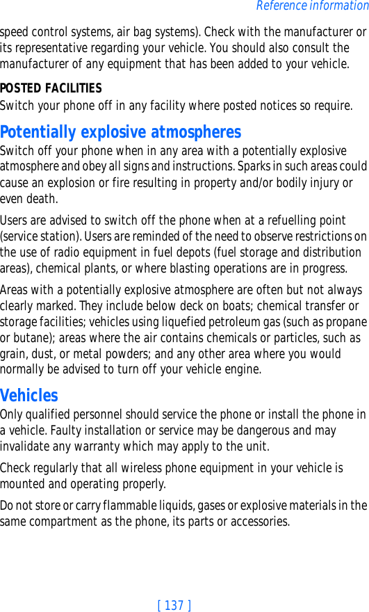 [ 137 ]Reference informationspeed control systems, air bag systems). Check with the manufacturer or its representative regarding your vehicle. You should also consult the manufacturer of any equipment that has been added to your vehicle.POSTED FACILITIESSwitch your phone off in any facility where posted notices so require.Potentially explosive atmospheresSwitch off your phone when in any area with a potentially explosive atmosphere and obey all signs and instructions. Sparks in such areas could cause an explosion or fire resulting in property and/or bodily injury or even death.Users are advised to switch off the phone when at a refuelling point (service station). Users are reminded of the need to observe restrictions on the use of radio equipment in fuel depots (fuel storage and distribution areas), chemical plants, or where blasting operations are in progress.Areas with a potentially explosive atmosphere are often but not always clearly marked. They include below deck on boats; chemical transfer or storage facilities; vehicles using liquefied petroleum gas (such as propane or butane); areas where the air contains chemicals or particles, such as grain, dust, or metal powders; and any other area where you would normally be advised to turn off your vehicle engine.VehiclesOnly qualified personnel should service the phone or install the phone in a vehicle. Faulty installation or service may be dangerous and may invalidate any warranty which may apply to the unit.Check regularly that all wireless phone equipment in your vehicle is mounted and operating properly.Do not store or carry flammable liquids, gases or explosive materials in the same compartment as the phone, its parts or accessories.