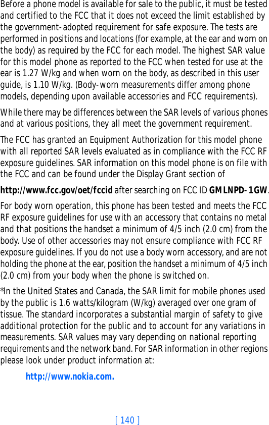 [ 140 ]Before a phone model is available for sale to the public, it must be tested and certified to the FCC that it does not exceed the limit established by the government-adopted requirement for safe exposure. The tests are performed in positions and locations (for example, at the ear and worn on the body) as required by the FCC for each model. The highest SAR value for this model phone as reported to the FCC when tested for use at the ear is 1.27 W/kg and when worn on the body, as described in this user guide, is 1.10 W/kg. (Body-worn measurements differ among phone models, depending upon available accessories and FCC requirements). While there may be differences between the SAR levels of various phones and at various positions, they all meet the government requirement. The FCC has granted an Equipment Authorization for this model phone with all reported SAR levels evaluated as in compliance with the FCC RF exposure guidelines. SAR information on this model phone is on file with the FCC and can be found under the Display Grant section of http://www.fcc.gov/oet/fccid after searching on FCC ID GMLNPD-1GW.For body worn operation, this phone has been tested and meets the FCC RF exposure guidelines for use with an accessory that contains no metal and that positions the handset a minimum of 4/5 inch (2.0 cm) from the body. Use of other accessories may not ensure compliance with FCC RF exposure guidelines. If you do not use a body worn accessory, and are not holding the phone at the ear, position the handset a minimum of 4/5 inch (2.0 cm) from your body when the phone is switched on.*In the United States and Canada, the SAR limit for mobile phones used by the public is 1.6 watts/kilogram (W/kg) averaged over one gram of tissue. The standard incorporates a substantial margin of safety to give additional protection for the public and to account for any variations in measurements. SAR values may vary depending on national reporting requirements and the network band. For SAR information in other regions please look under product information at:http://www.nokia.com.