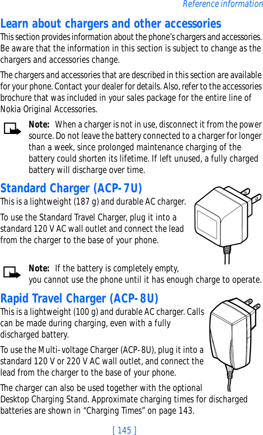 [ 145 ]Reference informationLearn about chargers and other accessoriesThis section provides information about the phone’s chargers and accessories. Be aware that the information in this section is subject to change as the chargers and accessories change.The chargers and accessories that are described in this section are available for your phone. Contact your dealer for details. Also, refer to the accessories brochure that was included in your sales package for the entire line of Nokia Original Accessories.Note: When a charger is not in use, disconnect it from the power source. Do not leave the battery connected to a charger for longer than a week, since prolonged maintenance charging of the battery could shorten its lifetime. If left unused, a fully charged battery will discharge over time.Standard Charger (ACP-7U)This is a lightweight (187 g) and durable AC charger.To use the Standard Travel Charger, plug it into a standard 120 V AC wall outlet and connect the lead from the charger to the base of your phone.Note: If the battery is completely empty, you cannot use the phone until it has enough charge to operate.Rapid Travel Charger (ACP-8U)This is a lightweight (100 g) and durable AC charger. Calls can be made during charging, even with a fully discharged battery.To use the Multi-voltage Charger (ACP-8U), plug it into a standard 120 V or 220 V AC wall outlet, and connect the lead from the charger to the base of your phone.The charger can also be used together with the optional Desktop Charging Stand. Approximate charging times for discharged batteries are shown in “Charging Times” on page 143.