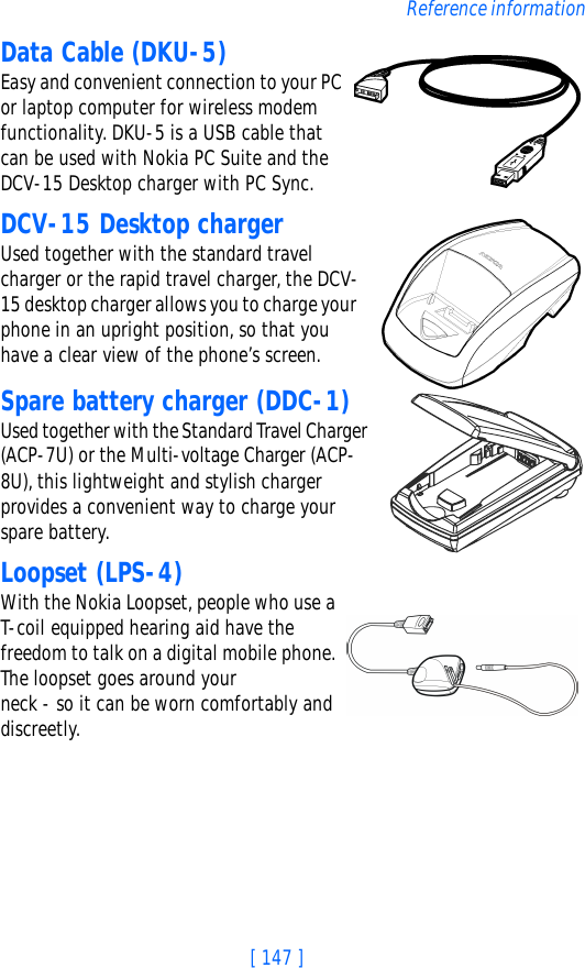 [ 147 ]Reference informationData Cable (DKU-5)Easy and convenient connection to your PC or laptop computer for wireless modem functionality. DKU-5 is a USB cable that can be used with Nokia PC Suite and the DCV-15 Desktop charger with PC Sync.DCV-15 Desktop chargerUsed together with the standard travel charger or the rapid travel charger, the DCV-15 desktop charger allows you to charge your phone in an upright position, so that you have a clear view of the phone’s screen.Spare battery charger (DDC-1)Used together with the Standard Travel Charger (ACP-7U) or the Multi-voltage Charger (ACP-8U), this lightweight and stylish charger provides a convenient way to charge your spare battery.Loopset (LPS-4)With the Nokia Loopset, people who use a T-coil equipped hearing aid have the freedom to talk on a digital mobile phone. The loopset goes around your neck - so it can be worn comfortably and discreetly. 