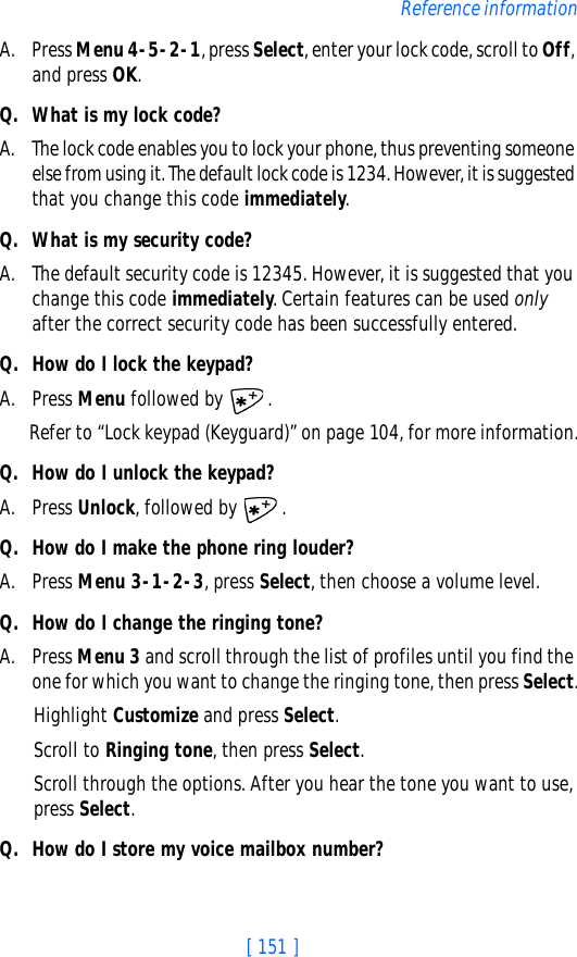 [ 151 ]Reference informationA. Press Menu 4-5-2-1, press Select, enter your lock code, scroll to Off, and press OK.Q. What is my lock code?A. The lock code enables you to lock your phone, thus preventing someone else from using it. The default lock code is 1234. However, it is suggested that you change this code immediately.Q. What is my security code?A. The default security code is 12345. However, it is suggested that you change this code immediately. Certain features can be used only after the correct security code has been successfully entered.Q. How do I lock the keypad?A. Press Menu followed by  .Refer to “Lock keypad (Keyguard)” on page 104, for more information.Q. How do I unlock the keypad?A. Press Unlock, followed by  .Q. How do I make the phone ring louder?A. Press Menu 3-1-2-3, press Select, then choose a volume level.Q. How do I change the ringing tone?A. Press Menu 3 and scroll through the list of profiles until you find the one for which you want to change the ringing tone, then press Select.Highlight Customize and press Select.Scroll to Ringing tone, then press Select. Scroll through the options. After you hear the tone you want to use, press Select.Q. How do I store my voice mailbox number?