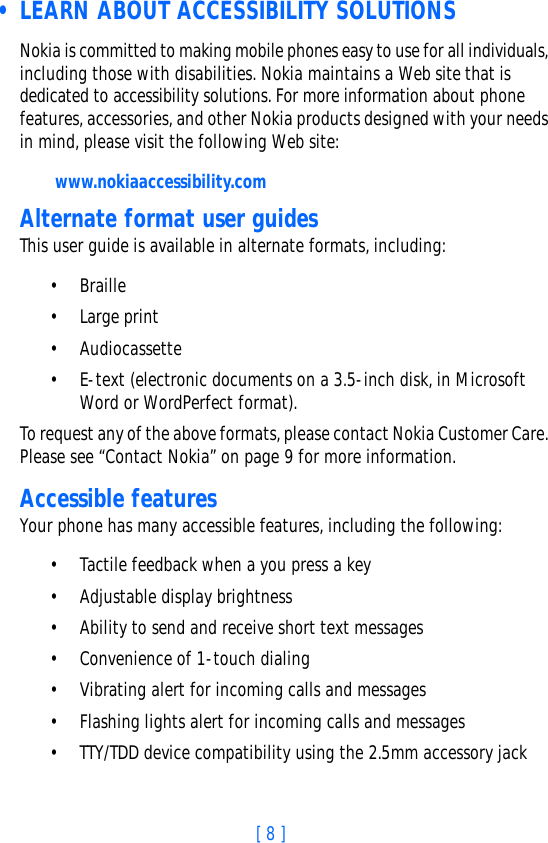 [ 8 ] • LEARN ABOUT ACCESSIBILITY SOLUTIONSNokia is committed to making mobile phones easy to use for all individuals, including those with disabilities. Nokia maintains a Web site that is dedicated to accessibility solutions. For more information about phone features, accessories, and other Nokia products designed with your needs in mind, please visit the following Web site: www.nokiaaccessibility.comAlternate format user guidesThis user guide is available in alternate formats, including:• Braille • Large print• Audiocassette• E-text (electronic documents on a 3.5-inch disk, in Microsoft Word or WordPerfect format). To request any of the above formats, please contact Nokia Customer Care. Please see “Contact Nokia” on page 9 for more information.Accessible featuresYour phone has many accessible features, including the following:• Tactile feedback when a you press a key• Adjustable display brightness• Ability to send and receive short text messages• Convenience of 1-touch dialing• Vibrating alert for incoming calls and messages• Flashing lights alert for incoming calls and messages• TTY/TDD device compatibility using the 2.5mm accessory jack 