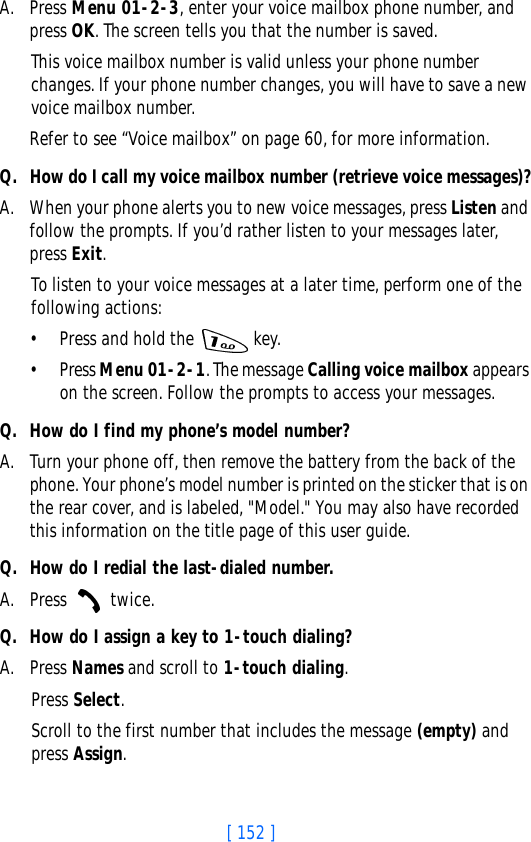 [ 152 ]A. Press Menu 01-2-3, enter your voice mailbox phone number, and press OK. The screen tells you that the number is saved. This voice mailbox number is valid unless your phone number changes. If your phone number changes, you will have to save a new voice mailbox number.Refer to see “Voice mailbox” on page 60, for more information.Q. How do I call my voice mailbox number (retrieve voice messages)?A. When your phone alerts you to new voice messages, press Listen and follow the prompts. If you’d rather listen to your messages later, press Exit.To listen to your voice messages at a later time, perform one of the following actions:• Press and hold the   key.• Press Menu 01-2-1. The message Calling voice mailbox appears on the screen. Follow the prompts to access your messages.Q. How do I find my phone’s model number?A. Turn your phone off, then remove the battery from the back of the phone. Your phone’s model number is printed on the sticker that is on the rear cover, and is labeled, &quot;Model.&quot; You may also have recorded this information on the title page of this user guide. Q. How do I redial the last-dialed number.A. Press  twice.Q. How do I assign a key to 1-touch dialing?A. Press Names and scroll to 1-touch dialing.Press Select.Scroll to the first number that includes the message (empty) and press Assign.