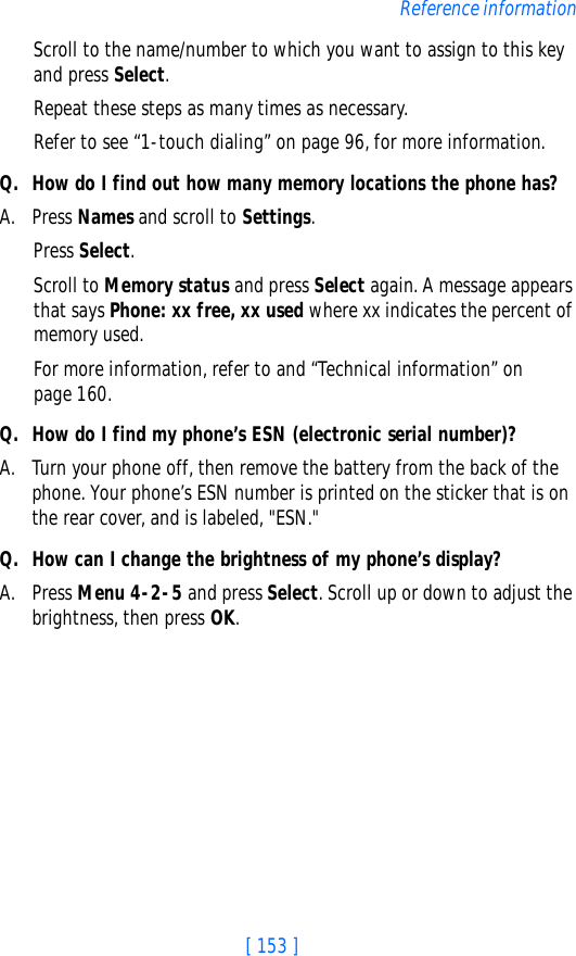 [ 153 ]Reference informationScroll to the name/number to which you want to assign to this key and press Select.Repeat these steps as many times as necessary.Refer to see “1-touch dialing” on page 96, for more information.Q. How do I find out how many memory locations the phone has?A. Press Names and scroll to Settings.Press Select.Scroll to Memory status and press Select again. A message appears that says Phone: xx free, xx used where xx indicates the percent of memory used.For more information, refer to and “Technical information” on page 160.Q. How do I find my phone’s ESN (electronic serial number)?A. Turn your phone off, then remove the battery from the back of the phone. Your phone’s ESN number is printed on the sticker that is on the rear cover, and is labeled, &quot;ESN.&quot;Q. How can I change the brightness of my phone’s display?A. Press Menu 4-2-5 and press Select. Scroll up or down to adjust the brightness, then press OK.