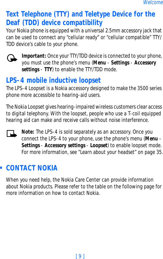 [ 9 ]WelcomeText Telephone (TTY) and Teletype Device for the Deaf (TDD) device compatibilityYour Nokia phone is equipped with a universal 2.5mm accessory jack that can be used to connect any “cellular ready” or “cellular compatible” TTY/TDD device’s cable to your phone. Important: Once your TTY/TDD device is connected to your phone, you must use the phone’s menu (Menu - Settings - Accessory settings - TTY) to enable the TTY/TDD mode.LPS-4 mobile inductive loopsetThe LPS-4 Loopset is a Nokia accessory designed to make the 3500 series phone more accessible to hearing-aid users.The Nokia Loopset gives hearing-impaired wireless customers clear access to digital telephony. With the loopset, people who use a T-coil equipped hearing aid can make and receive calls without noise interference. Note: The LPS-4 is sold separately as an accessory. Once you connect the LPS-4 to your phone, use the phone’s menu (Menu - Settings - Accessory settings - Loopset) to enable loopset mode. For more information, see “Learn about your headset” on page 35. • CONTACT NOKIAWhen you need help, the Nokia Care Center can provide information about Nokia products. Please refer to the table on the following page for more information on how to contact Nokia.