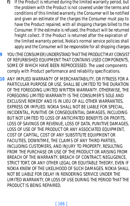 [ 166 ]f) If the Product is returned during the limited warranty period, but the problem with the Product is not covered under the terms and conditions of this limited warranty, the Consumer will be notified and given an estimate of the charges the Consumer must pay to have the Product repaired, with all shipping charges billed to the Consumer. If the estimate is refused, the Product will be returned freight collect. If the Product is returned after the expiration of the limited warranty period, Nokia’s normal service policies shall apply and the Consumer will be responsible for all shipping charges.9YOU (THE CONSUMER) UNDERSTAND THAT THE PRODUCT MAY CONSIST OF REFURBISHED EQUIPMENT THAT CONTAINS USED COMPONENTS, SOME OF WHICH HAVE BEEN REPROCESSED. The used components comply with Product performance and reliability specifications.10 ANY IMPLIED WARRANTY OF MERCHANTABILITY, OR FITNESS FOR A PARTICULAR PURPOSE OR USE, SHALL BE LIMITED TO THE DURATION OF THE FOREGOING LIMITED WRITTEN WARRANTY. OTHERWISE, THE FOREGOING LIMITED WARRANTY IS THE CONSUMER’S SOLE AND EXCLUSIVE REMEDY AND IS IN LIEU OF ALL OTHER WARRANTIES, EXPRESS OR IMPLIED. NOKIA SHALL NOT BE LIABLE FOR SPECIAL, INCIDENTAL, PUNITIVE OR CONSEQUENTIAL DAMAGES, INCLUDING BUT NOT LIMITED TO LOSS OF ANTICIPATED BENEFITS OR PROFITS, LOSS OF SAVINGS OR REVENUE, LOSS OF DATA, PUNITIVE DAMAGES, LOSS OF USE OF THE PRODUCT OR ANY ASSOCIATED EQUIPMENT, COST OF CAPITAL, COST OF ANY SUBSTITUTE EQUIPMENT OR FACILITIES, DOWNTIME, THE CLAIMS OF ANY THIRD PARTIES, INCLUDING CUSTOMERS, AND INJURY TO PROPERTY, RESULTING FROM THE PURCHASE OR USE OF THE PRODUCT OR ARISING FROM BREACH OF THE WARRANTY, BREACH OF CONTRACT, NEGLIGENCE, STRICT TORT, OR ANY OTHER LEGAL OR EQUITABLE THEORY, EVEN IF NOKIA KNEW OF THE LIKELIHOOD OF SUCH DAMAGES. NOKIA SHALL NOT BE LIABLE FOR DELAY IN RENDERING SERVICE UNDER THE LIMITED WARRANTY, OR LOSS OF USE DURING THE PERIOD THAT THE PRODUCT IS BEING REPAIRED.