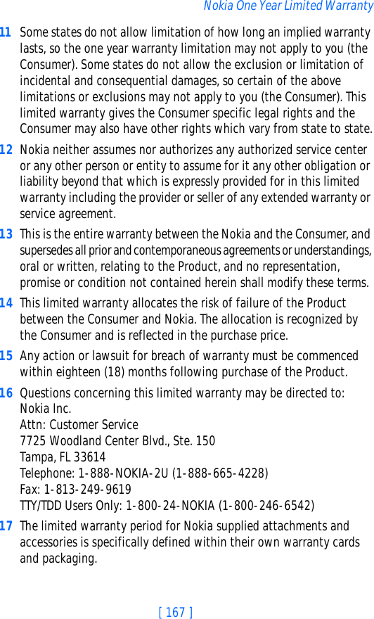 [ 167 ]Nokia One Year Limited Warranty11 Some states do not allow limitation of how long an implied warranty lasts, so the one year warranty limitation may not apply to you (the Consumer). Some states do not allow the exclusion or limitation of incidental and consequential damages, so certain of the above limitations or exclusions may not apply to you (the Consumer). This limited warranty gives the Consumer specific legal rights and the Consumer may also have other rights which vary from state to state.12 Nokia neither assumes nor authorizes any authorized service center or any other person or entity to assume for it any other obligation or liability beyond that which is expressly provided for in this limited warranty including the provider or seller of any extended warranty or service agreement.13 This is the entire warranty between the Nokia and the Consumer, and supersedes all prior and contemporaneous agreements or understandings, oral or written, relating to the Product, and no representation, promise or condition not contained herein shall modify these terms.14 This limited warranty allocates the risk of failure of the Product between the Consumer and Nokia. The allocation is recognized by the Consumer and is reflected in the purchase price.15 Any action or lawsuit for breach of warranty must be commenced within eighteen (18) months following purchase of the Product.16 Questions concerning this limited warranty may be directed to: Nokia Inc. Attn: Customer Service7725 Woodland Center Blvd., Ste. 150Tampa, FL 33614Telephone: 1-888-NOKIA-2U (1-888-665-4228)Fax: 1-813-249-9619TTY/TDD Users Only: 1-800-24-NOKIA (1-800-246-6542)17 The limited warranty period for Nokia supplied attachments and accessories is specifically defined within their own warranty cards and packaging. 